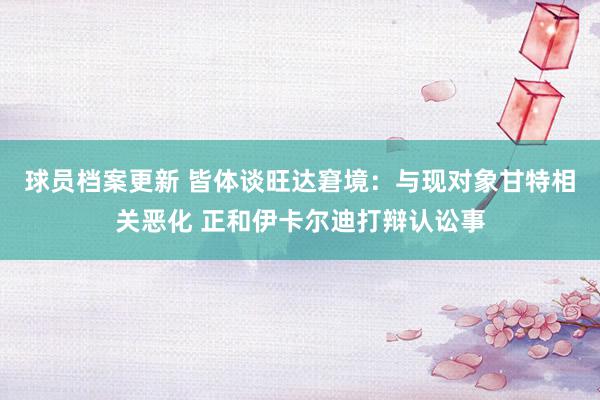 球员档案更新 皆体谈旺达窘境：与现对象甘特相关恶化 正和伊卡尔迪打辩认讼事