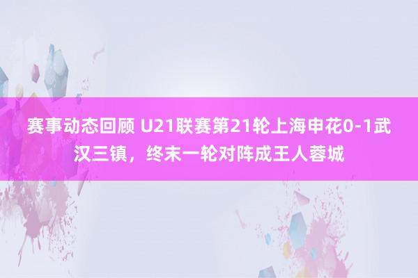 赛事动态回顾 U21联赛第21轮上海申花0-1武汉三镇，终末一轮对阵成王人蓉城