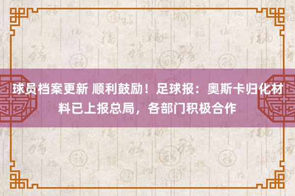 球员档案更新 顺利鼓励！足球报：奥斯卡归化材料已上报总局，各部门积极合作