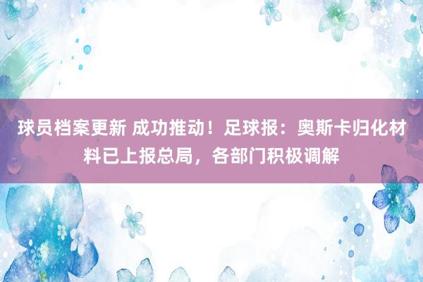 球员档案更新 成功推动！足球报：奥斯卡归化材料已上报总局，各部门积极调解