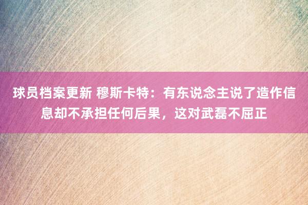 球员档案更新 穆斯卡特：有东说念主说了造作信息却不承担任何后果，这对武磊不屈正