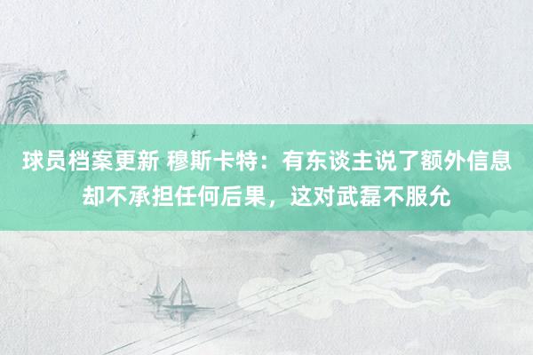 球员档案更新 穆斯卡特：有东谈主说了额外信息却不承担任何后果，这对武磊不服允