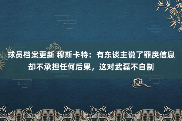 球员档案更新 穆斯卡特：有东谈主说了罪戾信息却不承担任何后果，这对武磊不自制