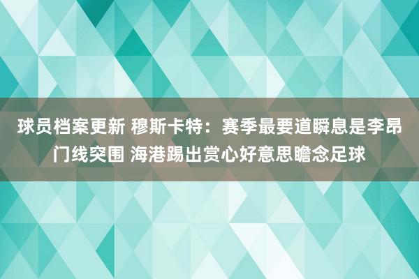 球员档案更新 穆斯卡特：赛季最要道瞬息是李昂门线突围 海港踢出赏心好意思瞻念足球