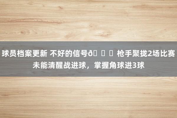 球员档案更新 不好的信号😕枪手聚拢2场比赛未能清醒战进球，掌握角球进3球