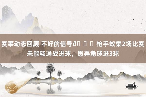 赛事动态回顾 不好的信号😕枪手蚁集2场比赛未能畅通战进球，愚弄角球进3球