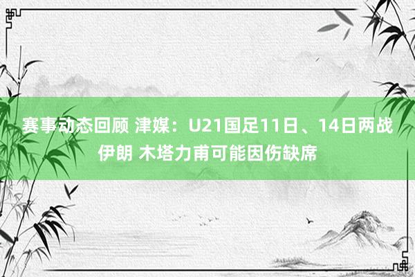 赛事动态回顾 津媒：U21国足11日、14日两战伊朗 木塔力甫可能因伤缺席