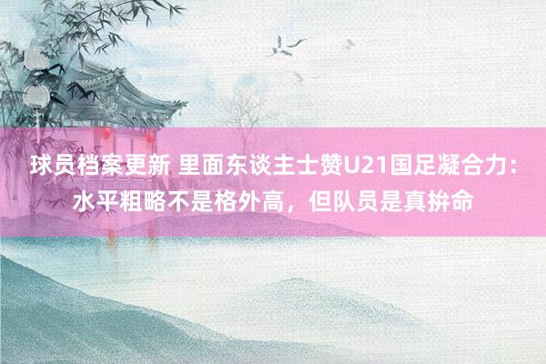 球员档案更新 里面东谈主士赞U21国足凝合力：水平粗略不是格外高，但队员是真拚命