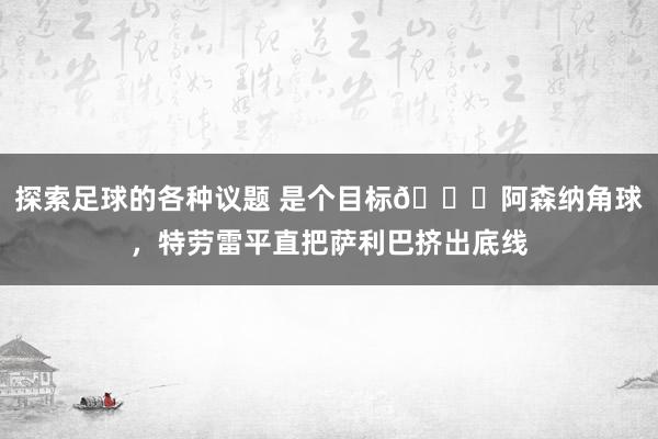 探索足球的各种议题 是个目标😂阿森纳角球，特劳雷平直把萨利巴挤出底线