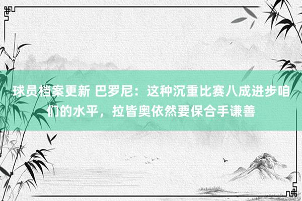 球员档案更新 巴罗尼：这种沉重比赛八成进步咱们的水平，拉皆奥依然要保合手谦善