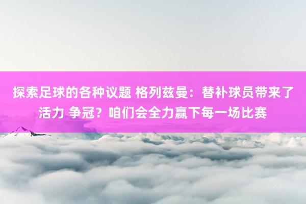 探索足球的各种议题 格列兹曼：替补球员带来了活力 争冠？咱们会全力赢下每一场比赛