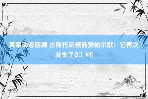 赛事动态回顾 古斯托玩梗嘉赞帕尔默：它再次发生了🥶