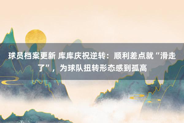 球员档案更新 库库庆祝逆转：顺利差点就“滑走了”，为球队扭转形态感到孤高