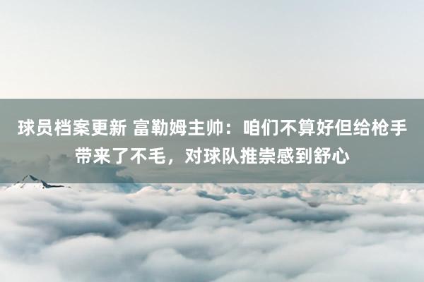 球员档案更新 富勒姆主帅：咱们不算好但给枪手带来了不毛，对球队推崇感到舒心