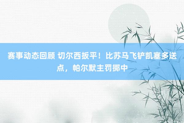 赛事动态回顾 切尔西扳平！比苏马飞铲凯塞多送点，帕尔默主罚掷中