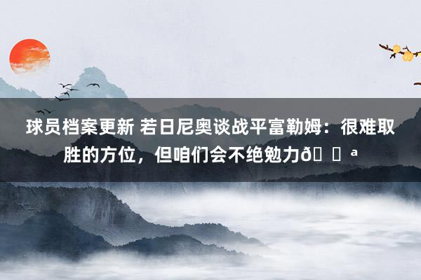 球员档案更新 若日尼奥谈战平富勒姆：很难取胜的方位，但咱们会不绝勉力💪