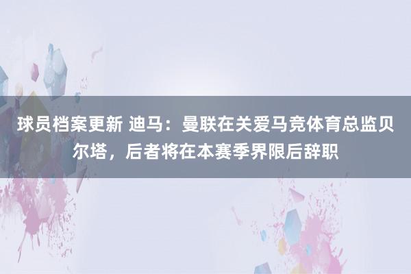 球员档案更新 迪马：曼联在关爱马竞体育总监贝尔塔，后者将在本赛季界限后辞职