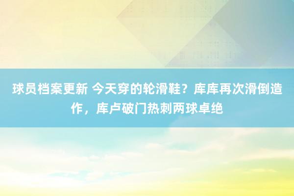 球员档案更新 今天穿的轮滑鞋？库库再次滑倒造作，库卢破门热刺两球卓绝