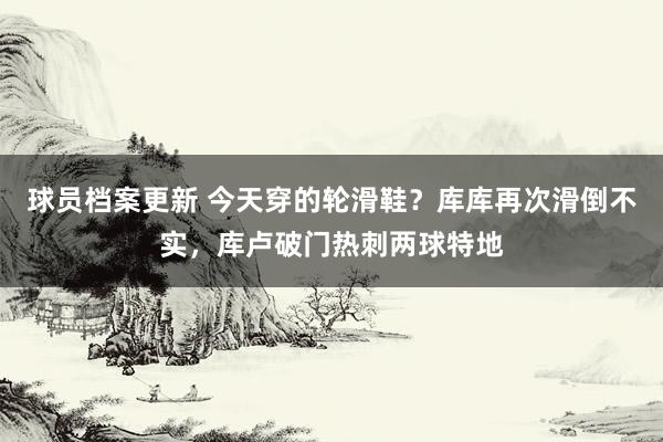 球员档案更新 今天穿的轮滑鞋？库库再次滑倒不实，库卢破门热刺两球特地