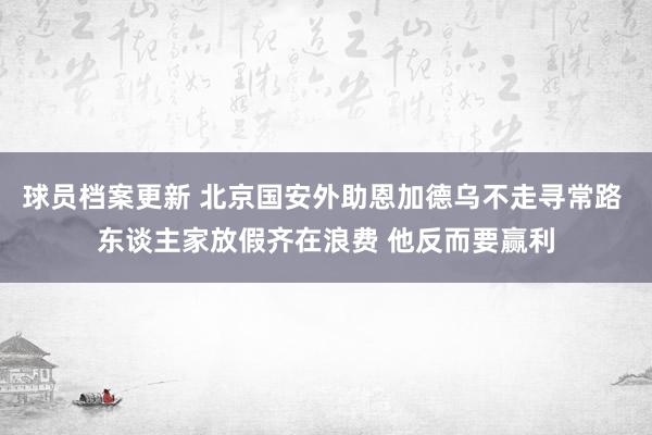 球员档案更新 北京国安外助恩加德乌不走寻常路 东谈主家放假齐在浪费 他反而要赢利