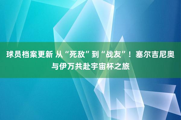 球员档案更新 从“死敌”到“战友”！塞尔吉尼奥与伊万共赴宇宙杯之旅