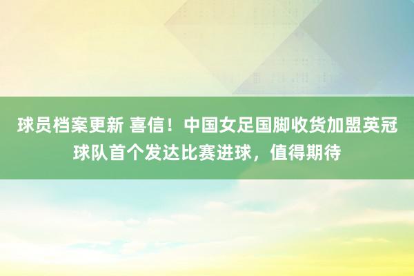 球员档案更新 喜信！中国女足国脚收货加盟英冠球队首个发达比赛进球，值得期待