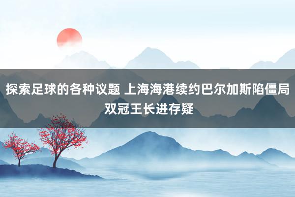 探索足球的各种议题 上海海港续约巴尔加斯陷僵局 双冠王长进存疑