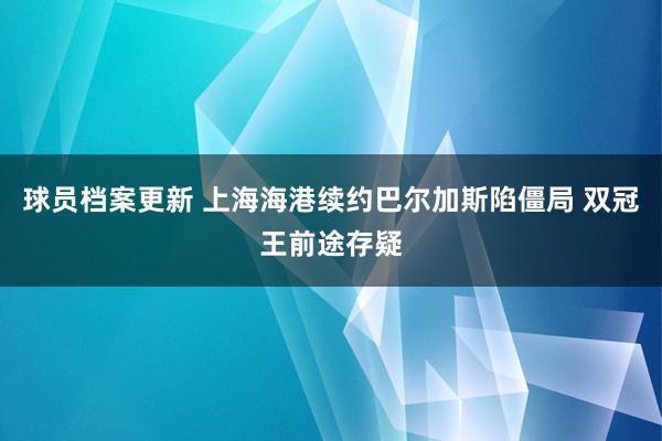 球员档案更新 上海海港续约巴尔加斯陷僵局 双冠王前途存疑