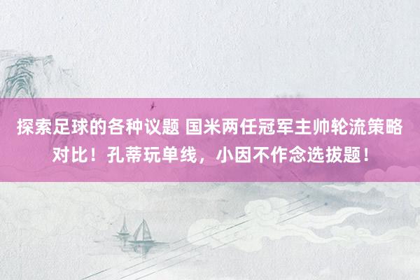 探索足球的各种议题 国米两任冠军主帅轮流策略对比！孔蒂玩单线，小因不作念选拔题！