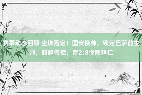 赛事动态回顾 尘埃落定！国安换帅，锁定巴萨前主帅，酣醉传控，曾2:8惨败拜仁