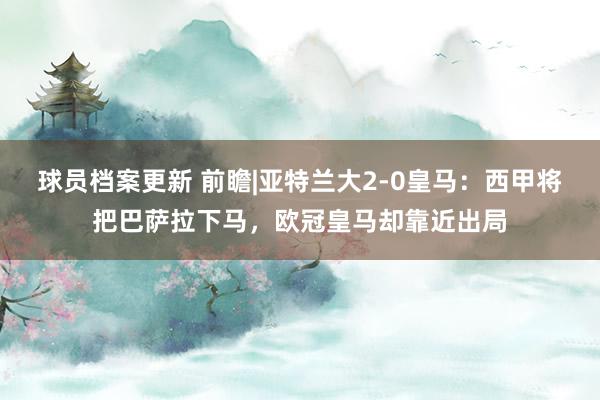 球员档案更新 前瞻|亚特兰大2-0皇马：西甲将把巴萨拉下马，欧冠皇马却靠近出局