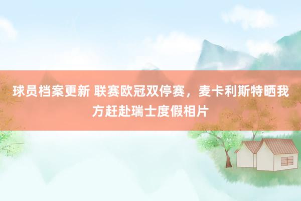 球员档案更新 联赛欧冠双停赛，麦卡利斯特晒我方赶赴瑞士度假相片